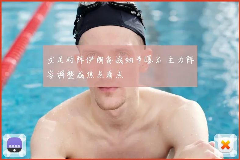 女足对阵伊朗备战细节曝光 主力阵容调整成焦点看点