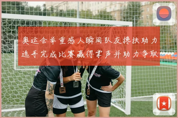 奥运会举重感人瞬间队友搀扶助力选手完成比赛赢得掌声并助力争取奖牌