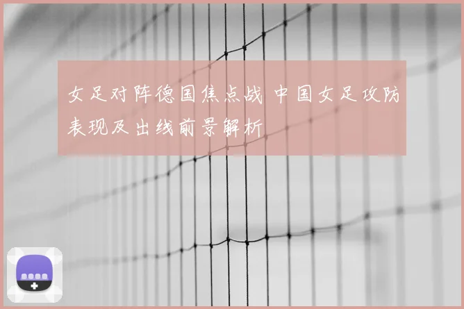 女足对阵德国焦点战 中国女足攻防表现及出线前景解析