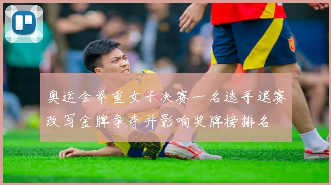 奥运会举重女子决赛一名选手退赛改写金牌争夺并影响奖牌榜排名