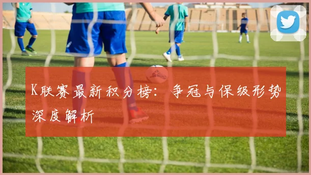 K联赛最新积分榜：争冠与保级形势深度解析