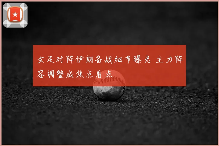 女足对阵伊朗备战细节曝光 主力阵容调整成焦点看点