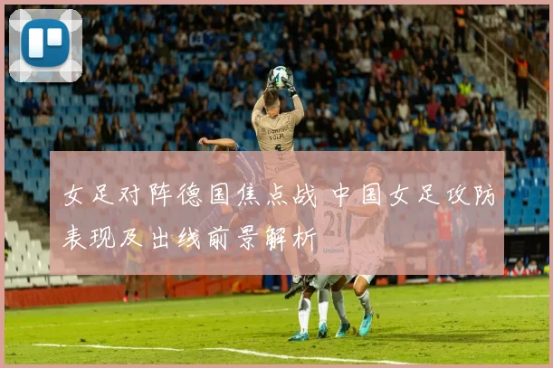 女足对阵德国焦点战 中国女足攻防表现及出线前景解析